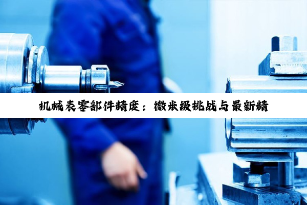 机械表零部件精度:微米级挑战与最新精准技术创新